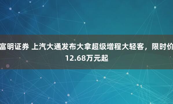 富明证券 上汽大通发布大拿超级增程大轻客，限时价12.68万元起